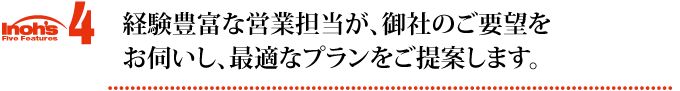 特徴4 経験豊富な営業担当が、御社のご要望をお伺いし、最適なプランをご提案します。