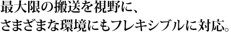 最大限の搬送を視野に、さまざまな環境にもフレキシブルに対応。